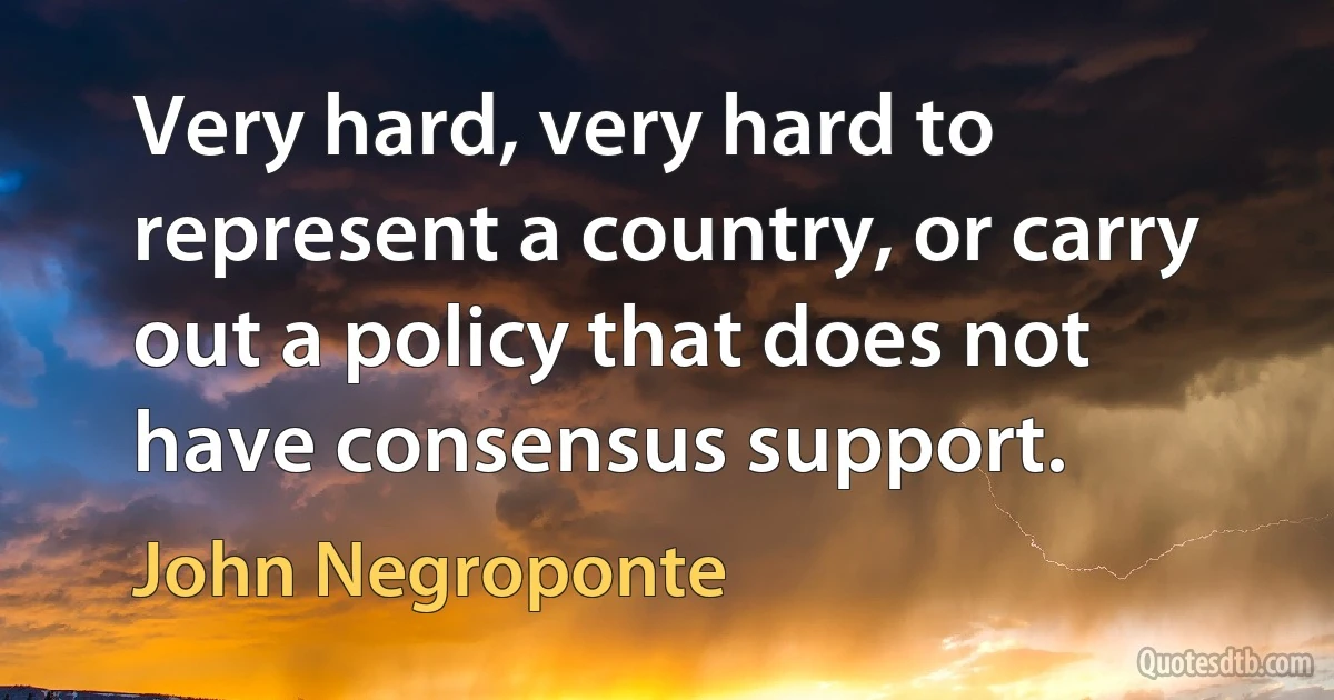 Very hard, very hard to represent a country, or carry out a policy that does not have consensus support. (John Negroponte)