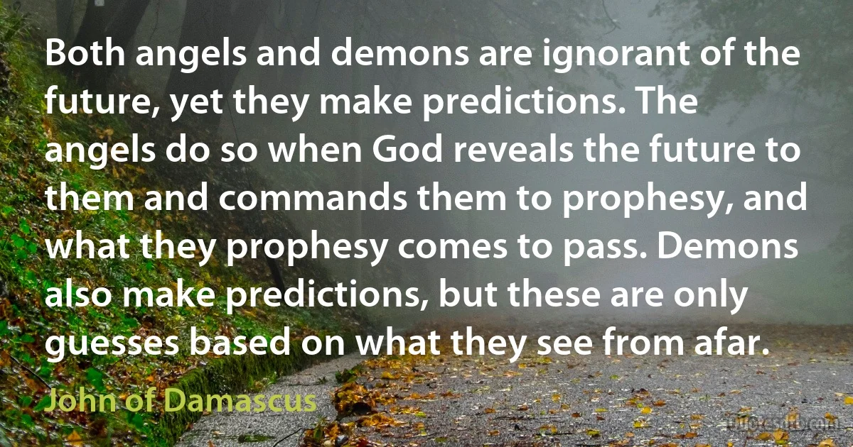 Both angels and demons are ignorant of the future, yet they make predictions. The angels do so when God reveals the future to them and commands them to prophesy, and what they prophesy comes to pass. Demons also make predictions, but these are only guesses based on what they see from afar. (John of Damascus)