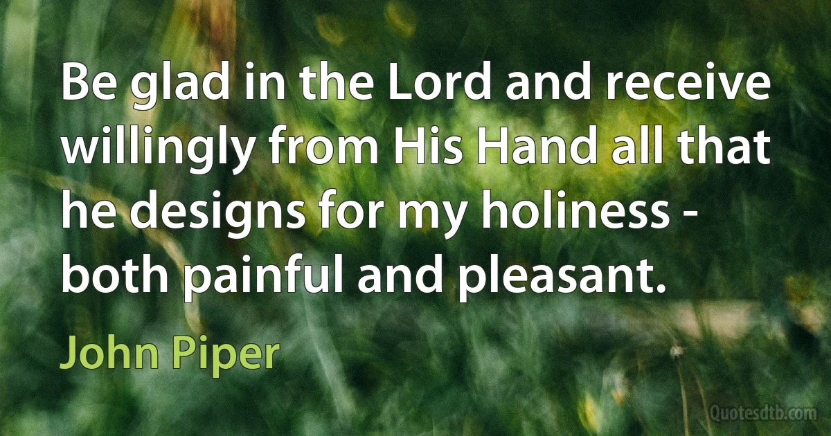 Be glad in the Lord and receive willingly from His Hand all that he designs for my holiness - both painful and pleasant. (John Piper)