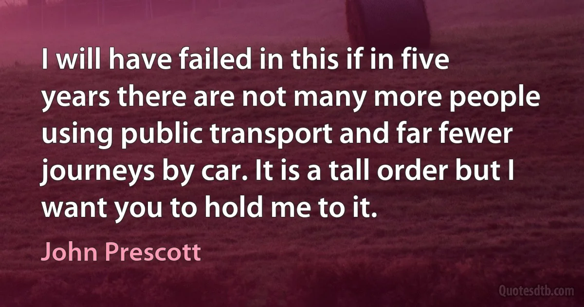 I will have failed in this if in five years there are not many more people using public transport and far fewer journeys by car. It is a tall order but I want you to hold me to it. (John Prescott)