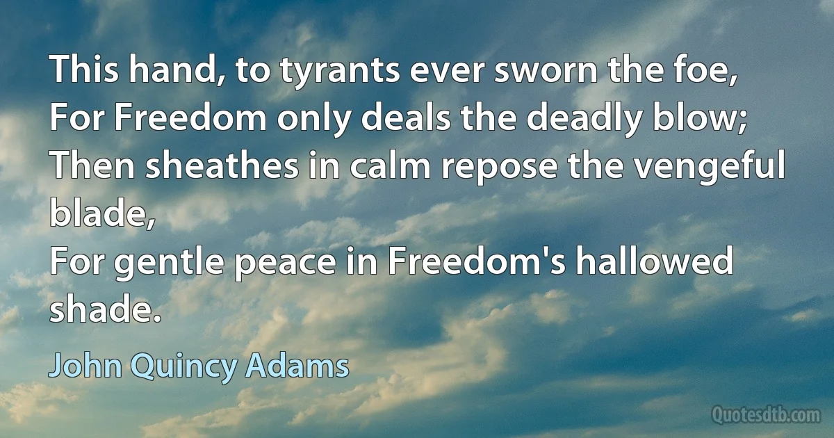 This hand, to tyrants ever sworn the foe,
For Freedom only deals the deadly blow;
Then sheathes in calm repose the vengeful blade,
For gentle peace in Freedom's hallowed shade. (John Quincy Adams)