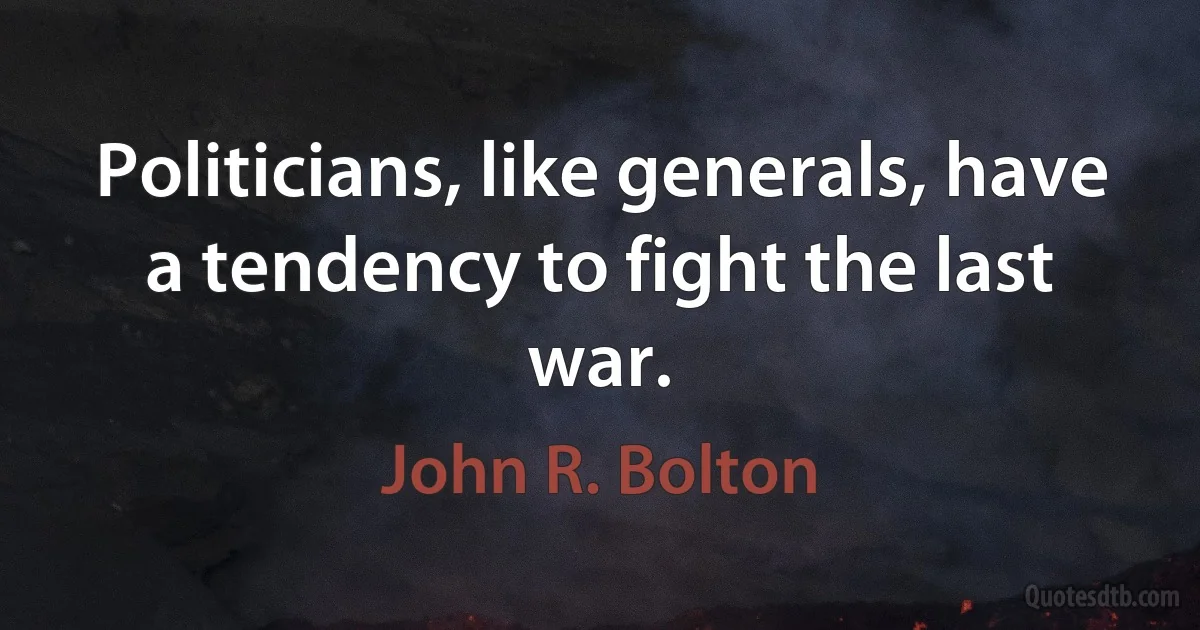 Politicians, like generals, have a tendency to fight the last war. (John R. Bolton)