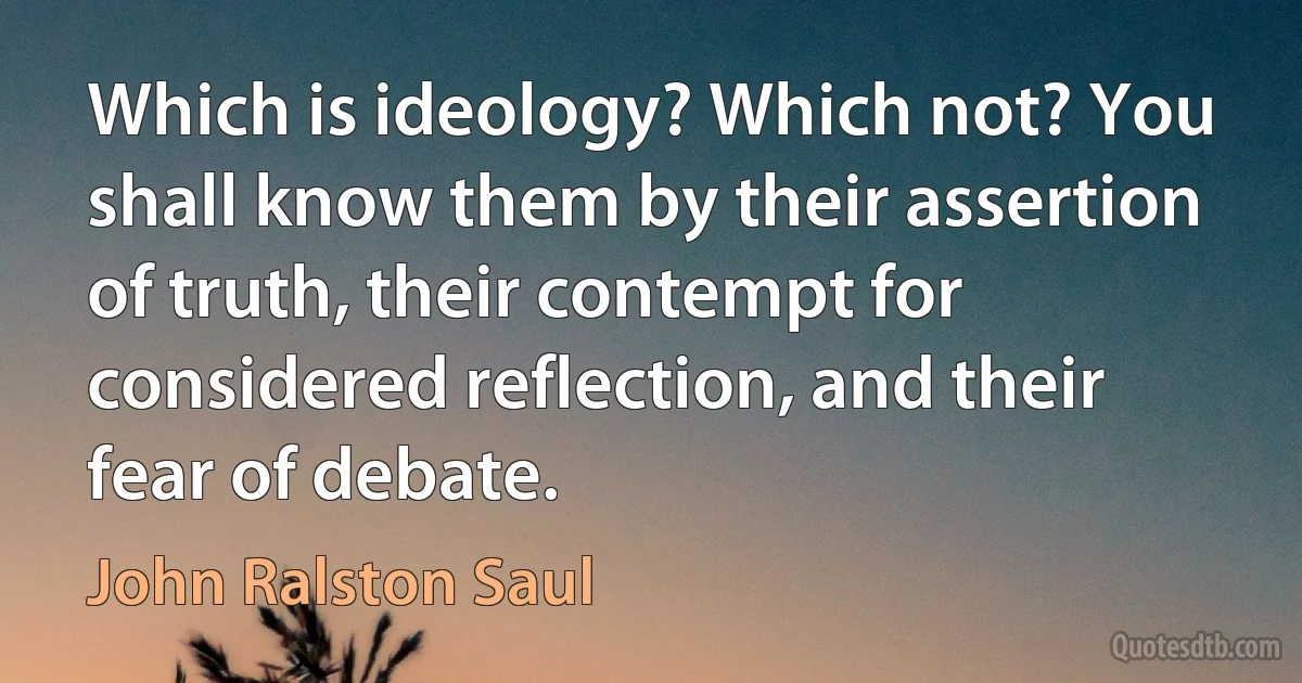 Which is ideology? Which not? You shall know them by their assertion of truth, their contempt for considered reflection, and their fear of debate. (John Ralston Saul)