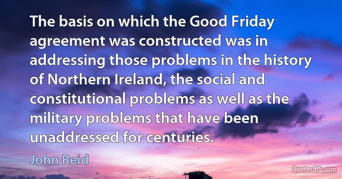 The basis on which the Good Friday agreement was constructed was in addressing those problems in the history of Northern Ireland, the social and constitutional problems as well as the military problems that have been unaddressed for centuries. (John Reid)