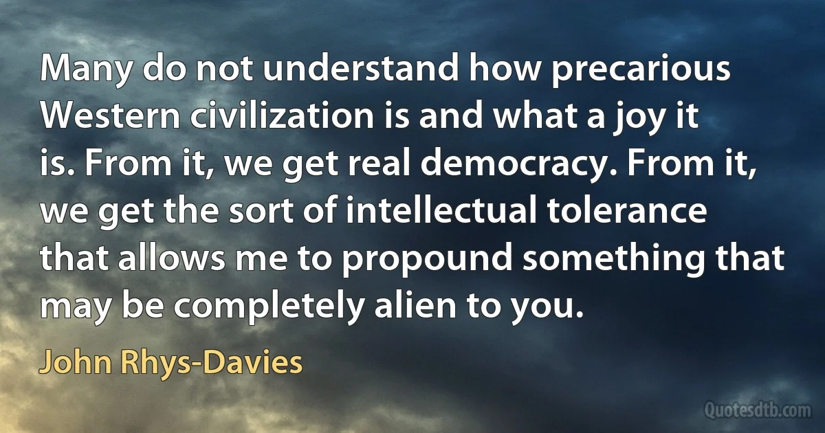 Many do not understand how precarious Western civilization is and what a joy it is. From it, we get real democracy. From it, we get the sort of intellectual tolerance that allows me to propound something that may be completely alien to you. (John Rhys-Davies)