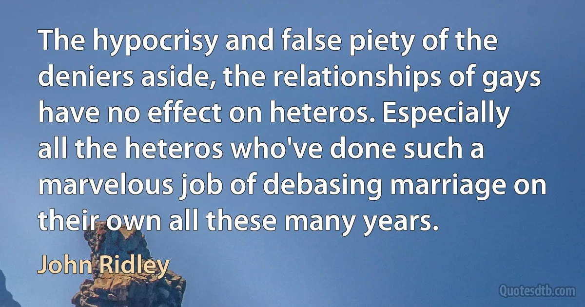 The hypocrisy and false piety of the deniers aside, the relationships of gays have no effect on heteros. Especially all the heteros who've done such a marvelous job of debasing marriage on their own all these many years. (John Ridley)