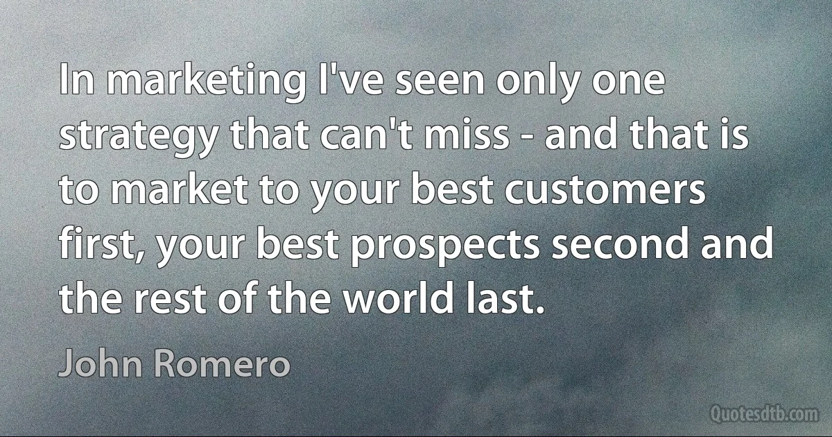 In marketing I've seen only one strategy that can't miss - and that is to market to your best customers first, your best prospects second and the rest of the world last. (John Romero)