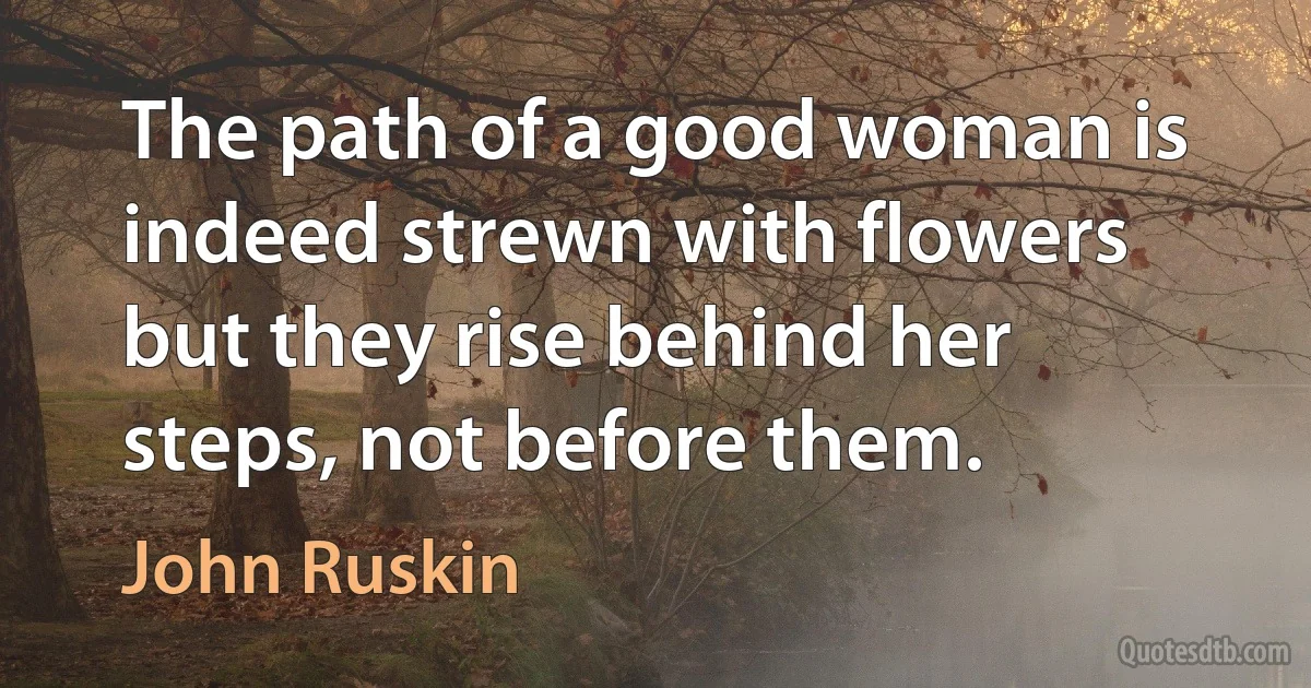 The path of a good woman is indeed strewn with flowers but they rise behind her steps, not before them. (John Ruskin)