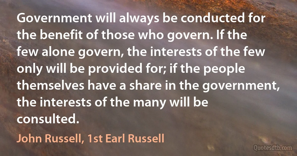 Government will always be conducted for the benefit of those who govern. If the few alone govern, the interests of the few only will be provided for; if the people themselves have a share in the government, the interests of the many will be consulted. (John Russell, 1st Earl Russell)