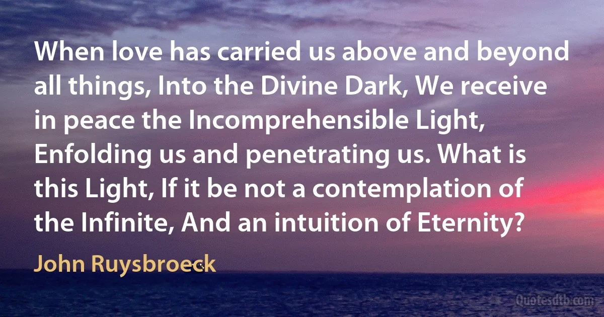 When love has carried us above and beyond all things, Into the Divine Dark, We receive in peace the Incomprehensible Light, Enfolding us and penetrating us. What is this Light, If it be not a contemplation of the Infinite, And an intuition of Eternity? (John Ruysbroeck)