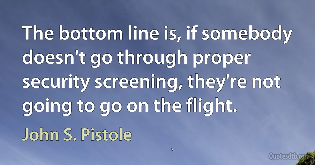 The bottom line is, if somebody doesn't go through proper security screening, they're not going to go on the flight. (John S. Pistole)