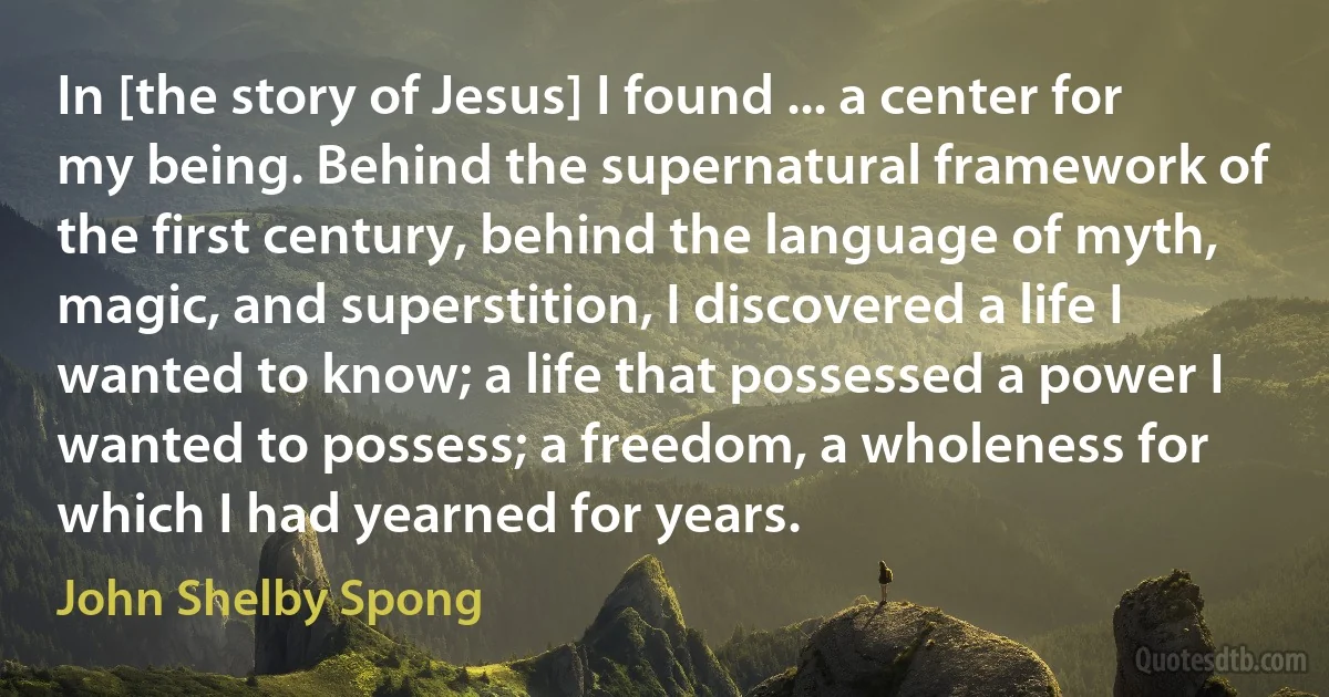 In [the story of Jesus] I found ... a center for my being. Behind the supernatural framework of the first century, behind the language of myth, magic, and superstition, I discovered a life I wanted to know; a life that possessed a power I wanted to possess; a freedom, a wholeness for which I had yearned for years. (John Shelby Spong)