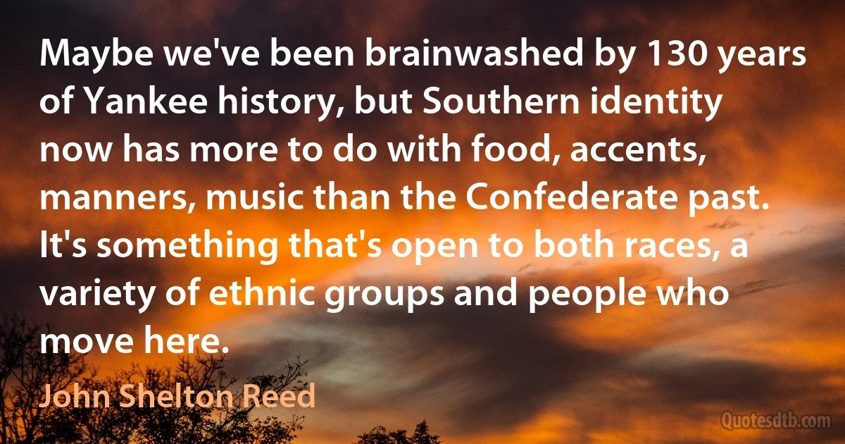 Maybe we've been brainwashed by 130 years of Yankee history, but Southern identity now has more to do with food, accents, manners, music than the Confederate past. It's something that's open to both races, a variety of ethnic groups and people who move here. (John Shelton Reed)