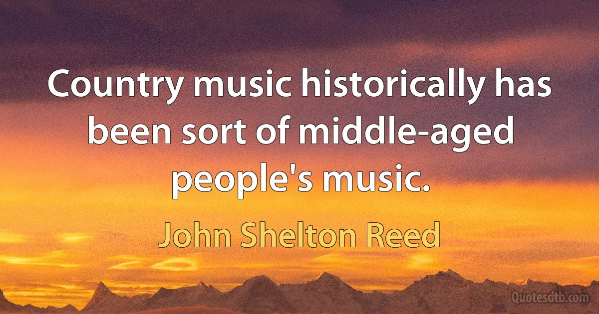 Country music historically has been sort of middle-aged people's music. (John Shelton Reed)