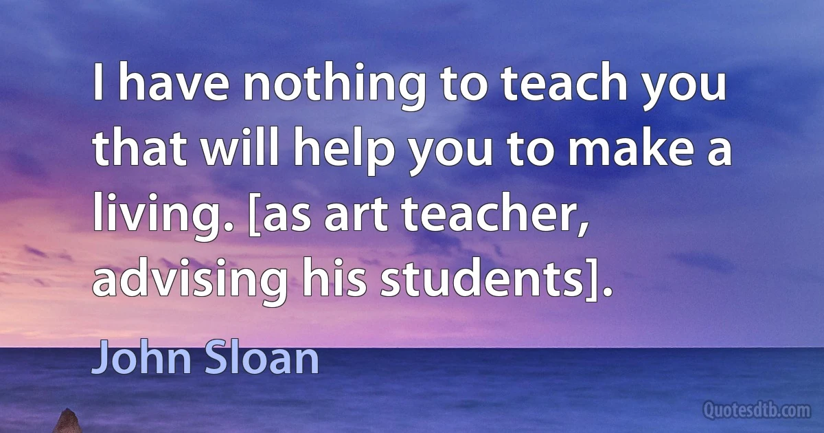 I have nothing to teach you that will help you to make a living. [as art teacher, advising his students]. (John Sloan)