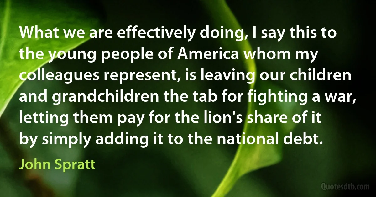 What we are effectively doing, I say this to the young people of America whom my colleagues represent, is leaving our children and grandchildren the tab for fighting a war, letting them pay for the lion's share of it by simply adding it to the national debt. (John Spratt)