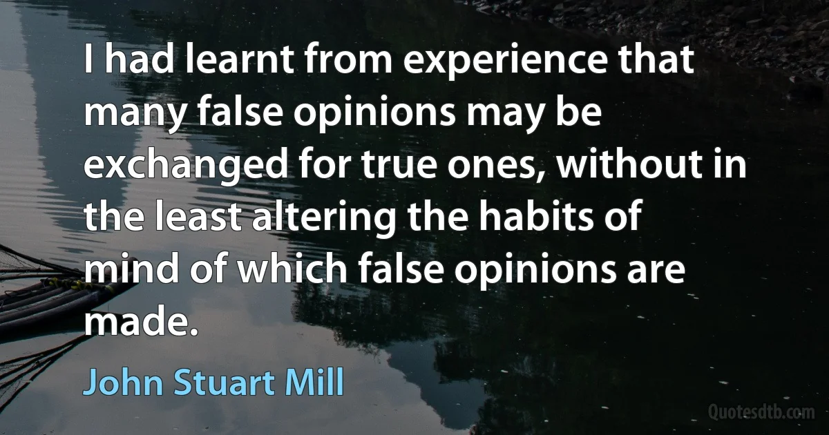 I had learnt from experience that many false opinions may be exchanged for true ones, without in the least altering the habits of mind of which false opinions are made. (John Stuart Mill)