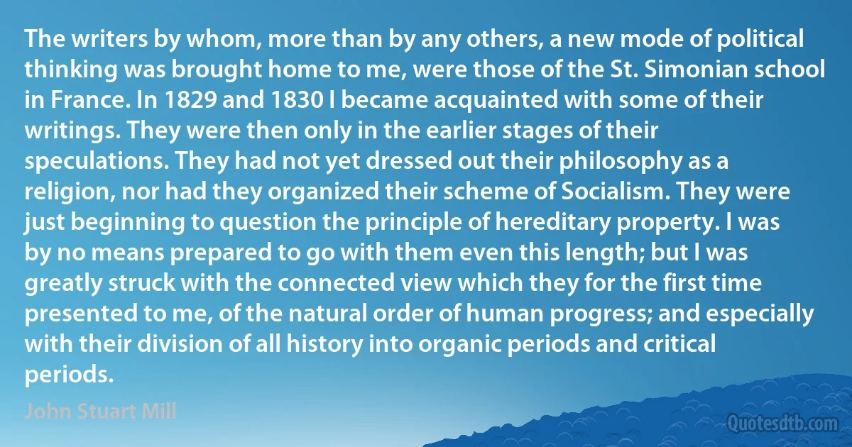 The writers by whom, more than by any others, a new mode of political thinking was brought home to me, were those of the St. Simonian school in France. In 1829 and 1830 I became acquainted with some of their writings. They were then only in the earlier stages of their speculations. They had not yet dressed out their philosophy as a religion, nor had they organized their scheme of Socialism. They were just beginning to question the principle of hereditary property. I was by no means prepared to go with them even this length; but I was greatly struck with the connected view which they for the first time presented to me, of the natural order of human progress; and especially with their division of all history into organic periods and critical periods. (John Stuart Mill)