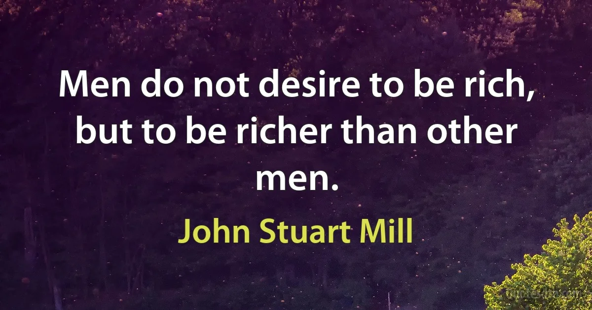 Men do not desire to be rich, but to be richer than other men. (John Stuart Mill)