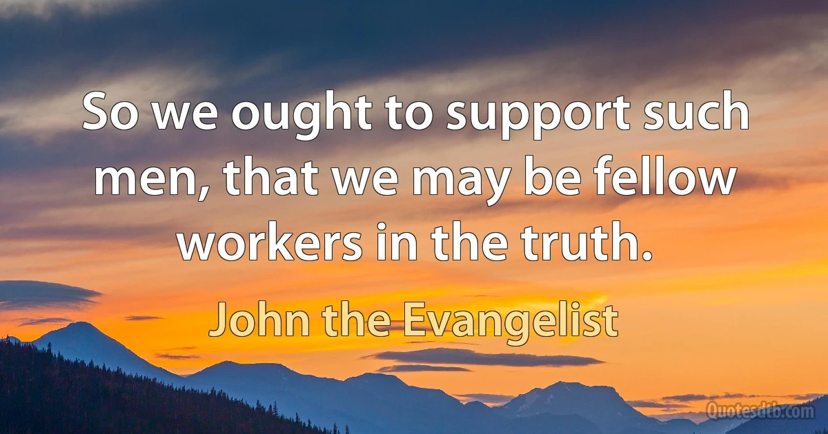 So we ought to support such men, that we may be fellow workers in the truth. (John the Evangelist)