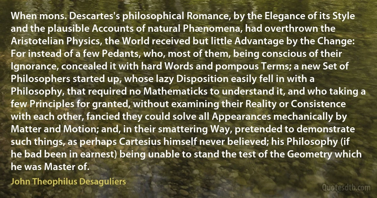 When mons. Descartes's philosophical Romance, by the Elegance of its Style and the plausible Accounts of natural Phænomena, had overthrown the Aristotelian Physics, the World received but little Advantage by the Change: For instead of a few Pedants, who, most of them, being conscious of their Ignorance, concealed it with hard Words and pompous Terms; a new Set of Philosophers started up, whose lazy Disposition easily fell in with a Philosophy, that required no Mathematicks to understand it, and who taking a few Principles for granted, without examining their Reality or Consistence with each other, fancied they could solve all Appearances mechanically by Matter and Motion; and, in their smattering Way, pretended to demonstrate such things, as perhaps Cartesius himself never believed; his Philosophy (if he bad been in earnest) being unable to stand the test of the Geometry which he was Master of. (John Theophilus Desaguliers)