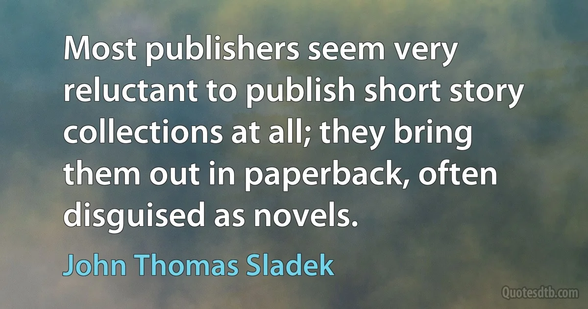 Most publishers seem very reluctant to publish short story collections at all; they bring them out in paperback, often disguised as novels. (John Thomas Sladek)