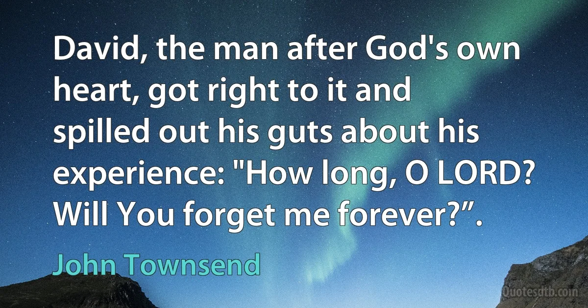 David, the man after God's own heart, got right to it and spilled out his guts about his experience: "How long, O LORD? Will You forget me forever?”. (John Townsend)