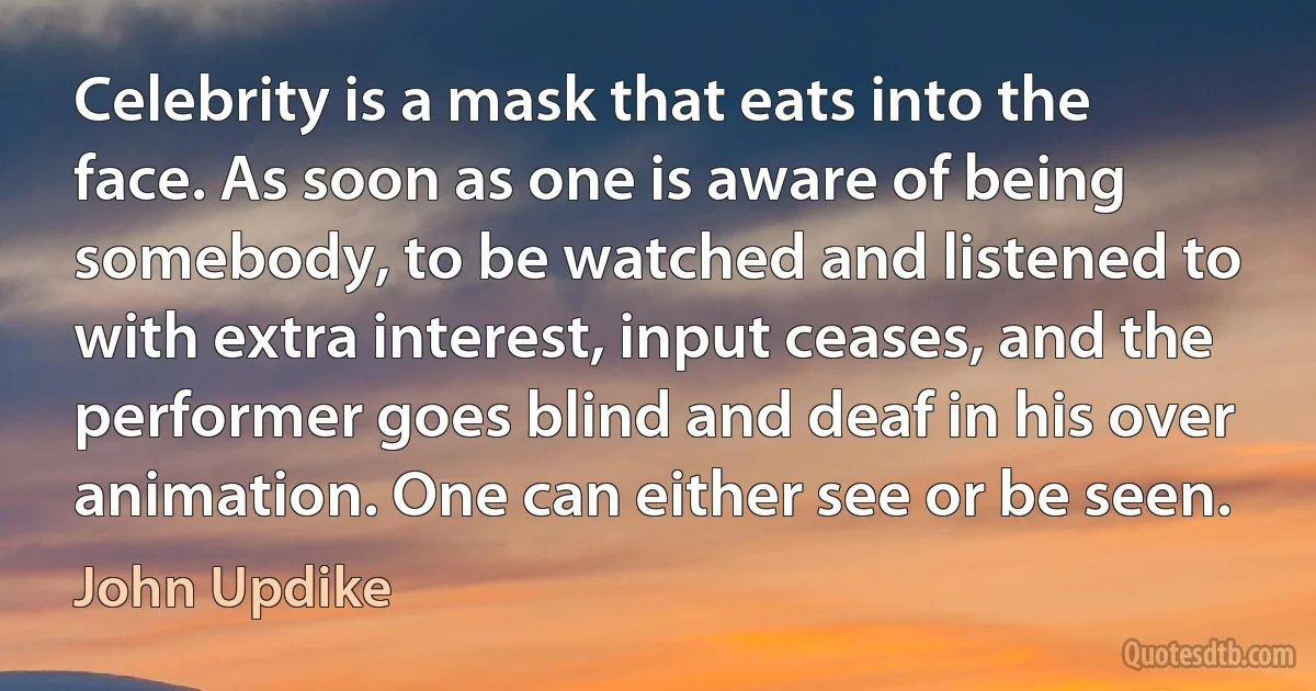 Celebrity is a mask that eats into the face. As soon as one is aware of being somebody, to be watched and listened to with extra interest, input ceases, and the performer goes blind and deaf in his over animation. One can either see or be seen. (John Updike)