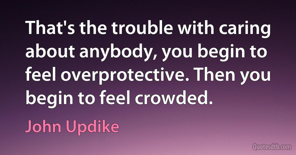 That's the trouble with caring about anybody, you begin to feel overprotective. Then you begin to feel crowded. (John Updike)