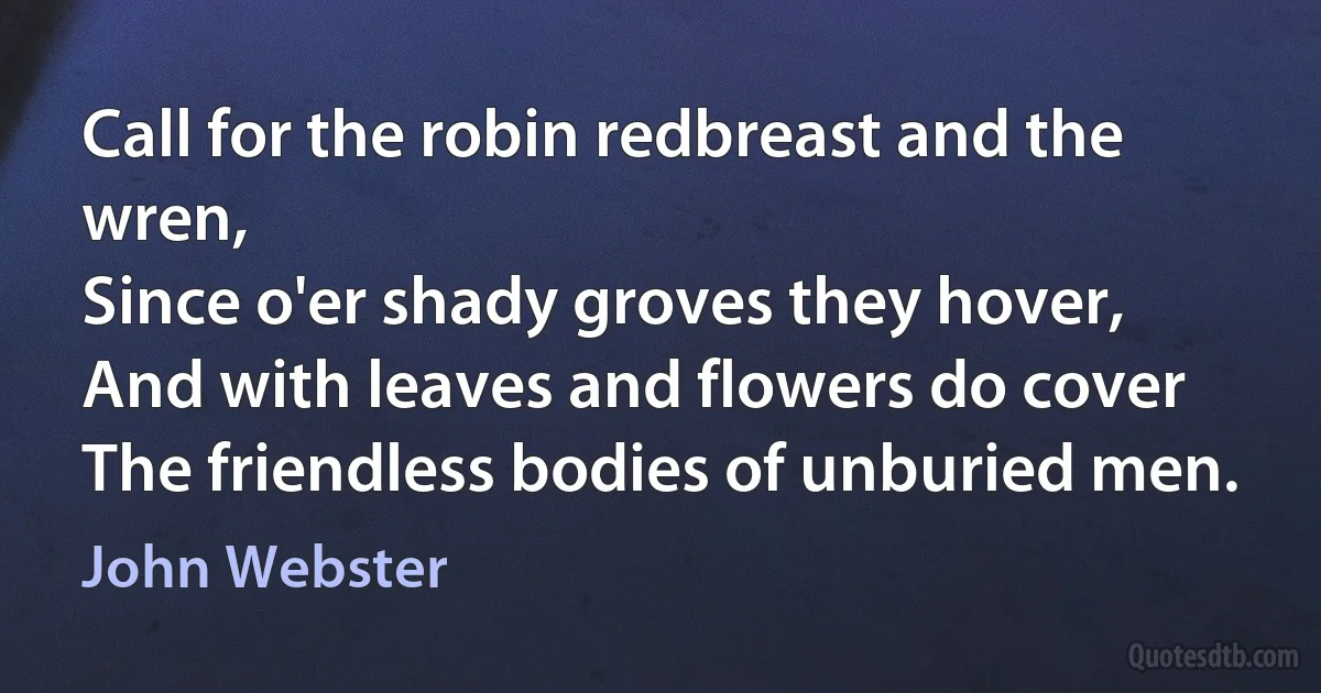 Call for the robin redbreast and the wren,
Since o'er shady groves they hover,
And with leaves and flowers do cover
The friendless bodies of unburied men. (John Webster)