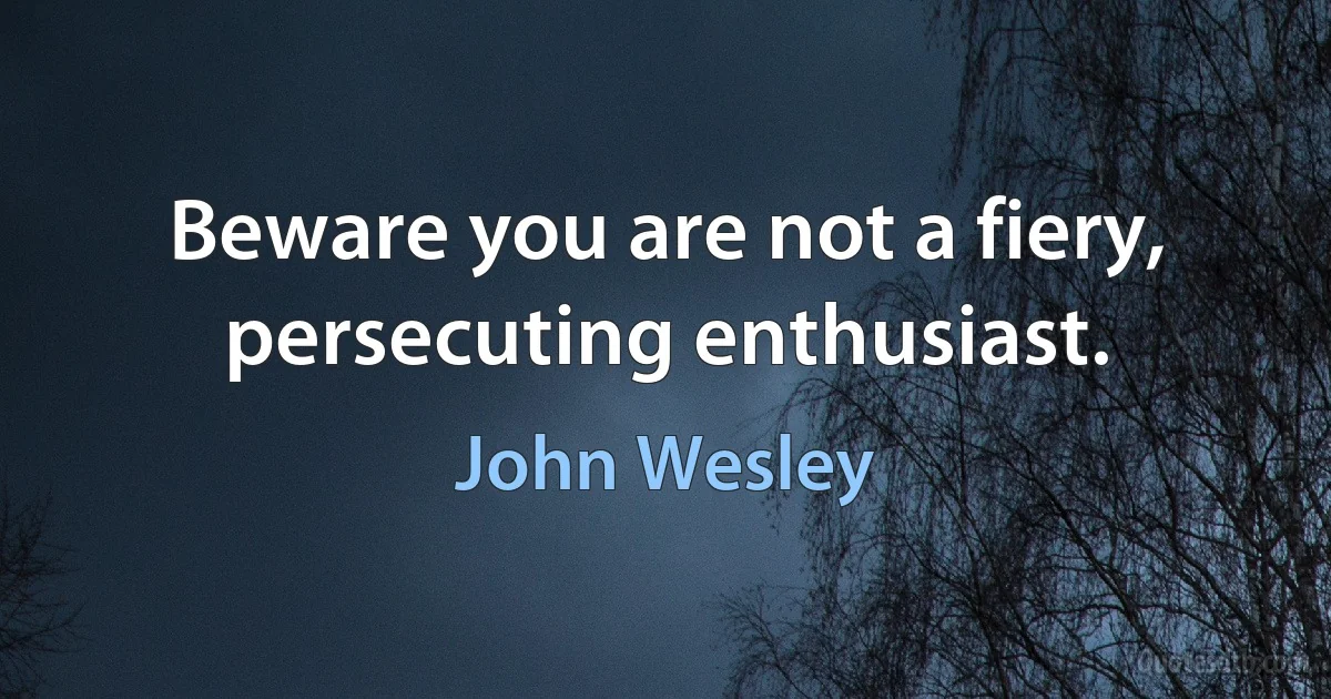 Beware you are not a fiery, persecuting enthusiast. (John Wesley)