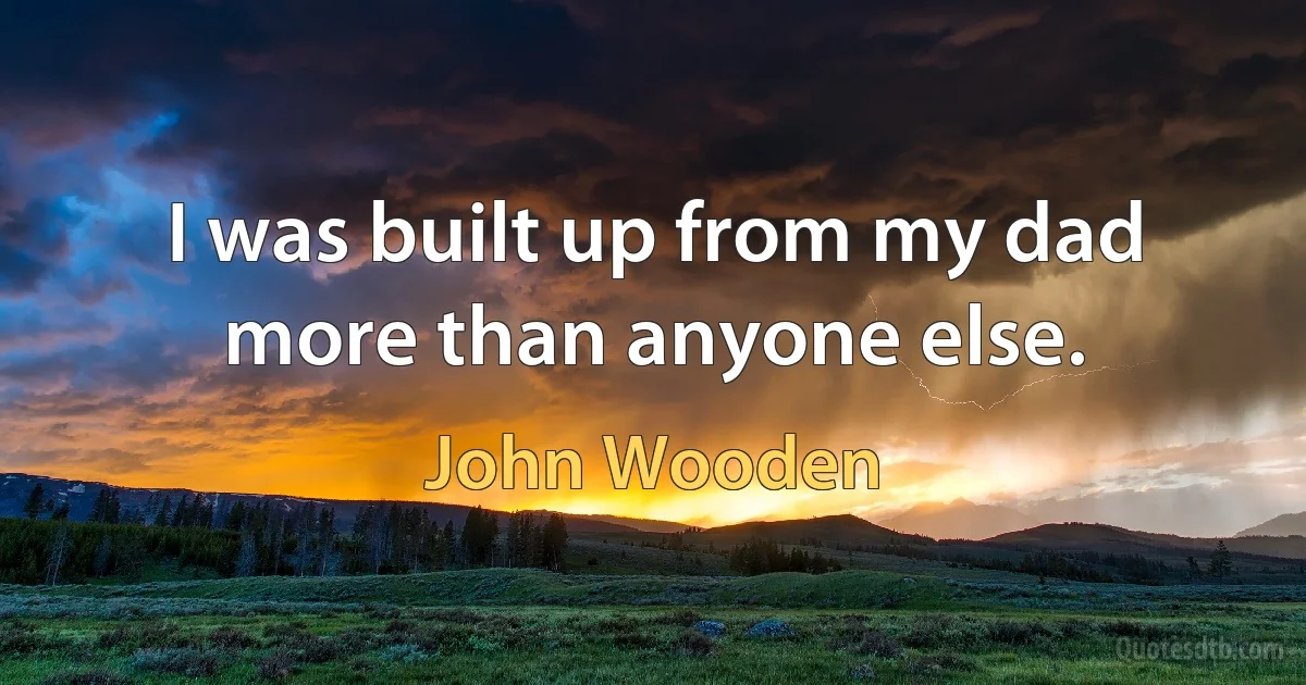 I was built up from my dad more than anyone else. (John Wooden)