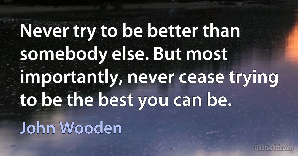 Never try to be better than somebody else. But most importantly, never cease trying to be the best you can be. (John Wooden)