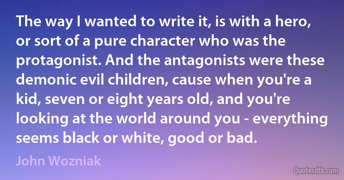 The way I wanted to write it, is with a hero, or sort of a pure character who was the protagonist. And the antagonists were these demonic evil children, cause when you're a kid, seven or eight years old, and you're looking at the world around you - everything seems black or white, good or bad. (John Wozniak)