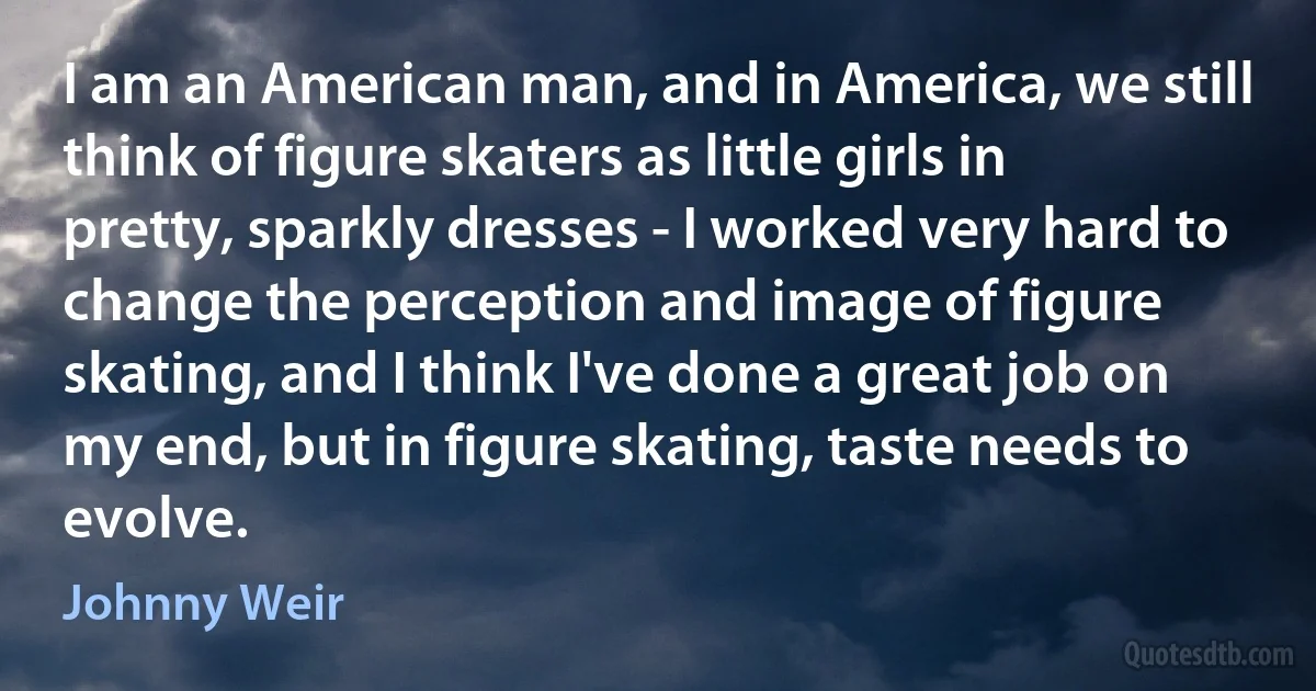 I am an American man, and in America, we still think of figure skaters as little girls in pretty, sparkly dresses - I worked very hard to change the perception and image of figure skating, and I think I've done a great job on my end, but in figure skating, taste needs to evolve. (Johnny Weir)