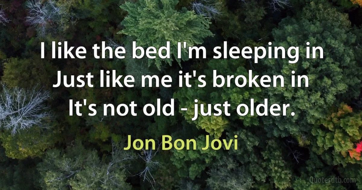 I like the bed I'm sleeping in
Just like me it's broken in
It's not old - just older. (Jon Bon Jovi)