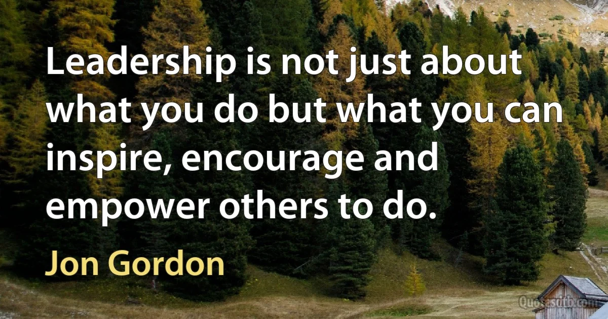 Leadership is not just about what you do but what you can inspire, encourage and empower others to do. (Jon Gordon)