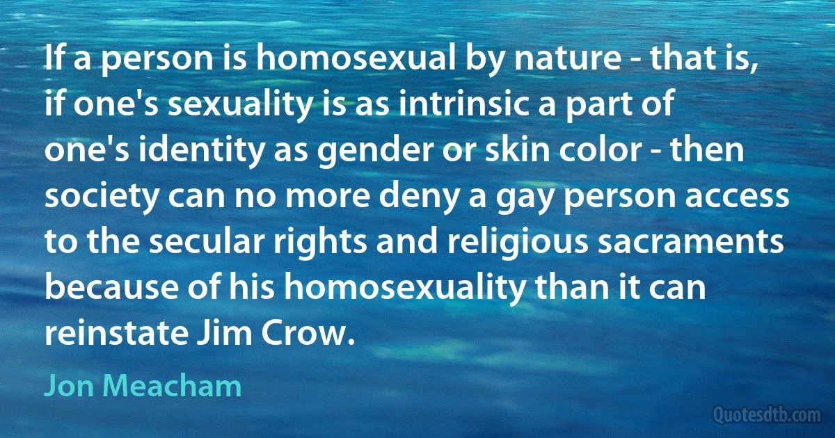 If a person is homosexual by nature - that is, if one's sexuality is as intrinsic a part of one's identity as gender or skin color - then society can no more deny a gay person access to the secular rights and religious sacraments because of his homosexuality than it can reinstate Jim Crow. (Jon Meacham)