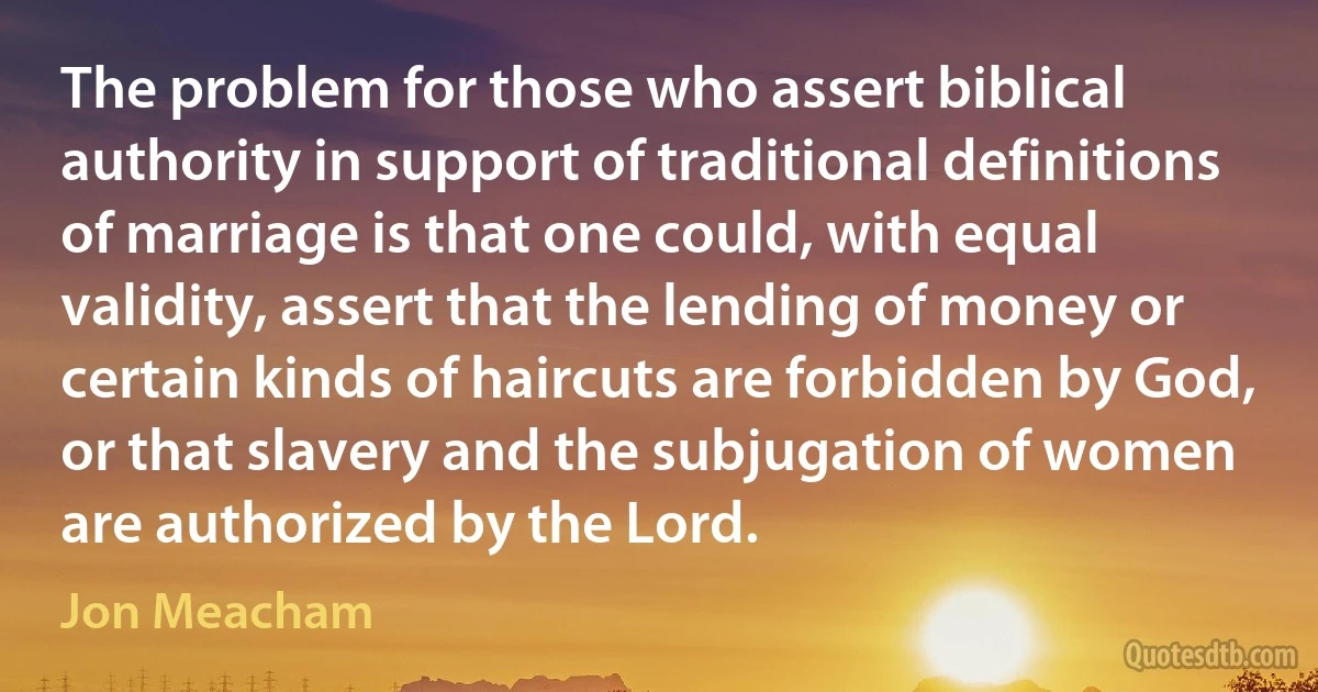 The problem for those who assert biblical authority in support of traditional definitions of marriage is that one could, with equal validity, assert that the lending of money or certain kinds of haircuts are forbidden by God, or that slavery and the subjugation of women are authorized by the Lord. (Jon Meacham)