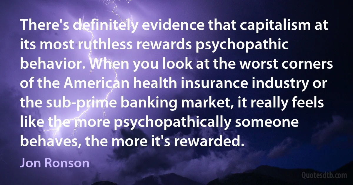 There's definitely evidence that capitalism at its most ruthless rewards psychopathic behavior. When you look at the worst corners of the American health insurance industry or the sub-prime banking market, it really feels like the more psychopathically someone behaves, the more it's rewarded. (Jon Ronson)