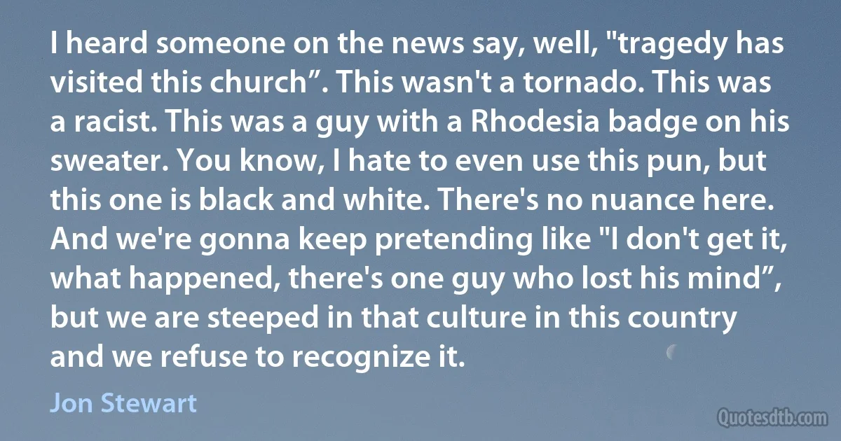 I heard someone on the news say, well, "tragedy has visited this church”. This wasn't a tornado. This was a racist. This was a guy with a Rhodesia badge on his sweater. You know, I hate to even use this pun, but this one is black and white. There's no nuance here. And we're gonna keep pretending like "I don't get it, what happened, there's one guy who lost his mind”, but we are steeped in that culture in this country and we refuse to recognize it. (Jon Stewart)