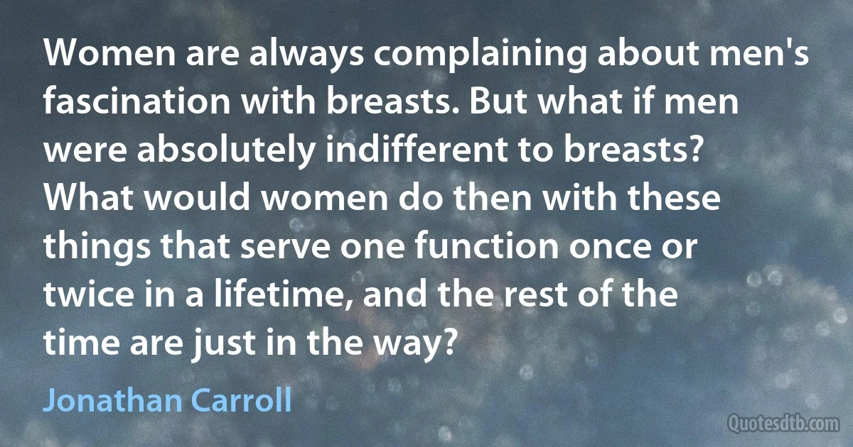 Women are always complaining about men's fascination with breasts. But what if men were absolutely indifferent to breasts? What would women do then with these things that serve one function once or twice in a lifetime, and the rest of the time are just in the way? (Jonathan Carroll)