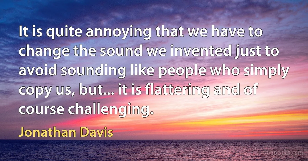 It is quite annoying that we have to change the sound we invented just to avoid sounding like people who simply copy us, but... it is flattering and of course challenging. (Jonathan Davis)