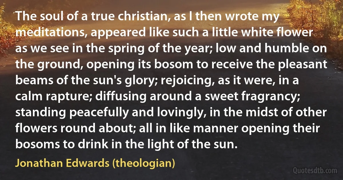 The soul of a true christian, as I then wrote my meditations, appeared like such a little white flower as we see in the spring of the year; low and humble on the ground, opening its bosom to receive the pleasant beams of the sun's glory; rejoicing, as it were, in a calm rapture; diffusing around a sweet fragrancy; standing peacefully and lovingly, in the midst of other flowers round about; all in like manner opening their bosoms to drink in the light of the sun. (Jonathan Edwards (theologian))