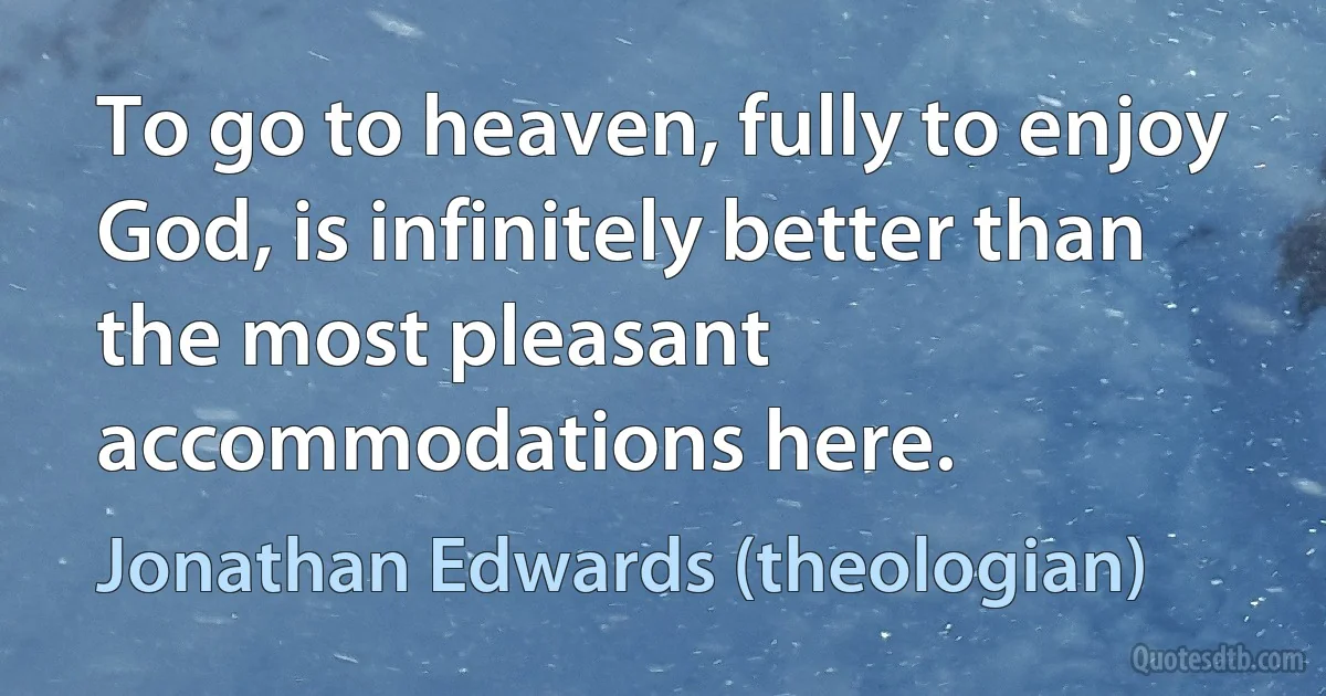 To go to heaven, fully to enjoy God, is infinitely better than the most pleasant accommodations here. (Jonathan Edwards (theologian))