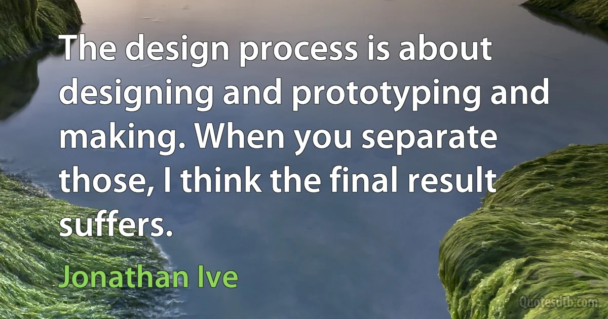 The design process is about designing and prototyping and making. When you separate those, I think the final result suffers. (Jonathan Ive)