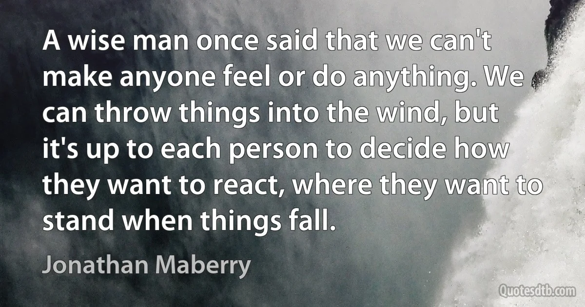 A wise man once said that we can't make anyone feel or do anything. We can throw things into the wind, but it's up to each person to decide how they want to react, where they want to stand when things fall. (Jonathan Maberry)