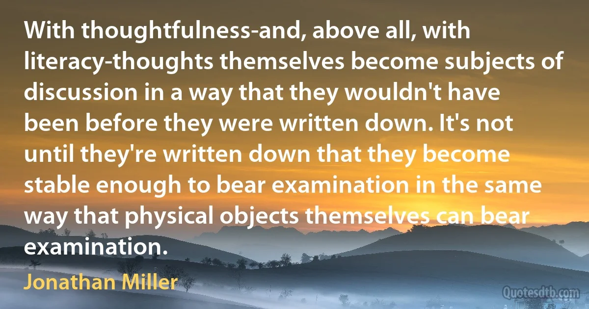 With thoughtfulness-and, above all, with literacy-thoughts themselves become subjects of discussion in a way that they wouldn't have been before they were written down. It's not until they're written down that they become stable enough to bear examination in the same way that physical objects themselves can bear examination. (Jonathan Miller)