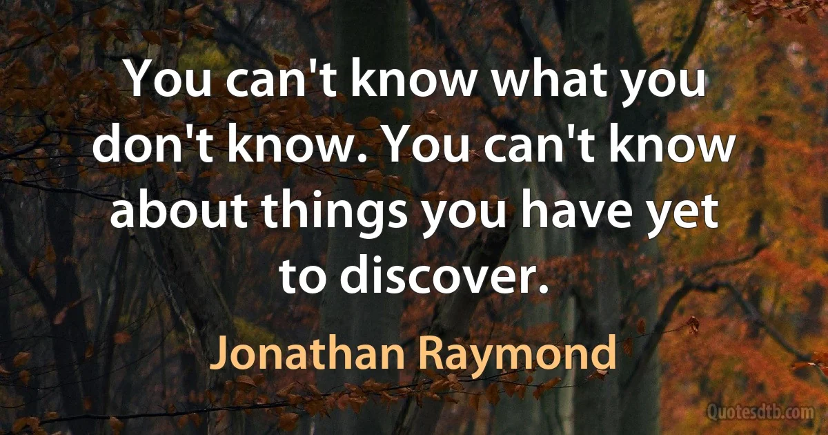 You can't know what you don't know. You can't know about things you have yet to discover. (Jonathan Raymond)