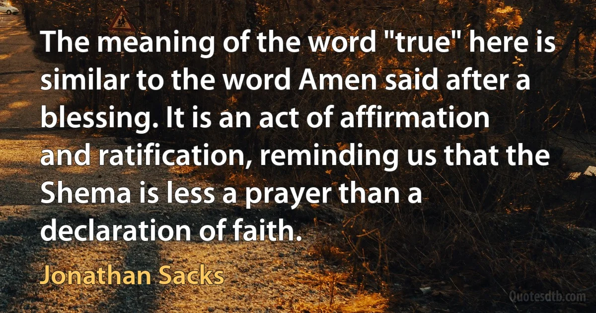 The meaning of the word "true" here is similar to the word Amen said after a blessing. It is an act of affirmation and ratification, reminding us that the Shema is less a prayer than a declaration of faith. (Jonathan Sacks)